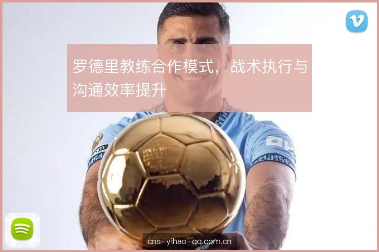 罗德里教练合作模式,战术执行与沟通效率提升 罗德里教练合作模式,战术执行与沟通效率提升